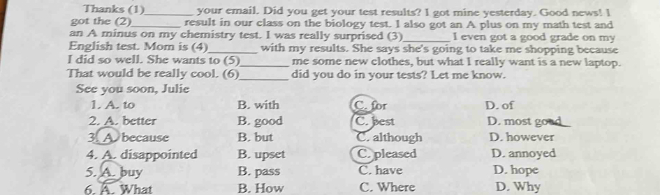 Thanks (1)_ your email. Did you get your test results? I got mine yesterday. Good news! l
got the (2)_ result in our class on the biology test. I also got an A plus on my math test and
an A minus on my chemistry test. I was really surprised (3)_ I even got a good grade on my
English test. Mom is (4)_ with my results. She says she's going to take me shopping because
I did so well. She wants to (5)_ me some new clothes, but what I really want is a new laptop.
That would be really cool. (6) _did you do in your tests? Let me know.
See you soon, Julie
1. A. to B. with C. for D. of
2. A. better B. good C. best D. most go
3. A because B. but C. although D. however
4. A. disappointed B. upset C. pleased D. annoyed
5. A. buy B. pass C. have D. hope
6. A. What B. How C. Where D. Why