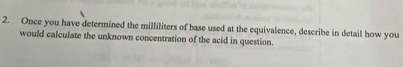 Once you have determined the milliliters of base used at the equivalence, describe in detail how you 
would calculate the unknown concentration of the acid in question.