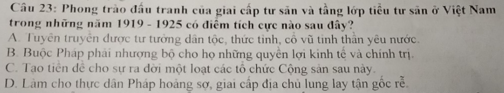 Phong trào đấu tranh của giai cấp tư săn và tầng lớp tiểu tư săn ở Việt Nam
trong những năm 1919 - 1925 có điểm tích cực nào sau đây?
A. Tuyển truyển được tư tưởng dân tộc, thức tinh, cổ vũ tinh thần yêu nước.
B. Buộc Pháp phải nhượng bộ cho họ những quyền lợi kinh tế và chính trị.
C. Tạo tiền dể cho sự ra dời một loạt các tổ chức Cộng sản sau này.
D. Làm cho thực dân Pháp hoảng sợ, giai cấp địa chủ lung lay tận gốc rễ