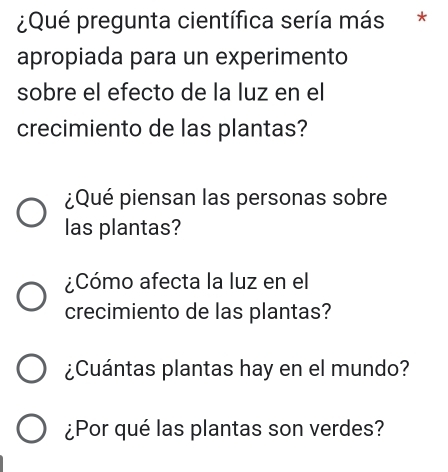 ¿Qué pregunta científica sería más *
apropiada para un experimento
sobre el efecto de la luz en el
crecimiento de las plantas?
¿Qué piensan las personas sobre
las plantas?
¿Cómo afecta la luz en el
crecimiento de las plantas?
¿Cuántas plantas hay en el mundo?
¿Por qué las plantas son verdes?