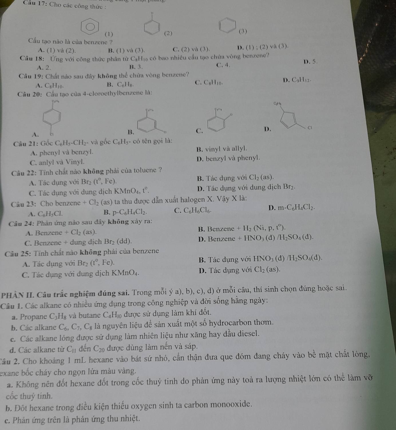 Cho các công thức :
(1) (2)
(3)
Cấu tạo nào là của benzene ?
A. (1) và (2). B. (1) và (3). C. (2) a(3). D. (1 ) ; (2) và (3).
Câu 18: Ứng với công thức phân tử C_8H_10 có bao nhiêu cầu tạo chứa vòng benzene? D. 5.
A. 2. B. 3. C. 4.
Câu 19: Chất nào sau đây không thể chứa vòng benzene?
C.
A. C_8H_10. B. C_6H_8. C_8H_10.
D. C_9H_12.
Câu 20: Cấu tạo của 4-cloroethylbenzene là:
C 
,.. ,
A. b
B.
C.
D.
Cl
Câu 21: Gốc C_6H_5-CH_2 - và gốc C_6H_5 có tên gọi là:
A. phenyl và benzyl. B. vinyl và allyl.
C. anlyl và Vinyl. D. benzyl và phenyl.
Câu 22: Tính chất nào không phải của toluene ?
A. Tác dụng với Br_2(t°,Fe). B. Tác dụng với Cl_2(as).
C. Tác dụng với dung dịch KMnO_4,t^0. D. Tác dụng với dung dịch Br_2.
Câu 23: Cho benzene +Cl_2 (as) 0 ta thu được dẫn xuất halogen X. Vậy X là:
D.
A. C_6H_5Cl. B. p-C_6H_4Cl_2. C. C_6H_6Cl_6. m-C_6H_4Cl_2.
Câu 24: Phản ứng nào sau đây không xảy ra:
B. Benzene +H_2(Ni,p,t^0).
A. Benzene +Cl_2(as).
C. Benzene + dung dịch Br_2 (dd) D. Benzene +HNO_3( 1) /H_2SO_4(d).
Câu 25: Tính chất nào không phải của benzene
A. Tác dụng với Br_2(t^0,Fe). B. Tác dụng với HNO_3(d)/H_2SO_4(d).
C. Tác dụng với dung dịch KMnO_4. D. Tác dụng với Cl_2(as).
PHÀN II. Câu trắc nghiệm đúng sai. Trong mỗi ý a), b), c), d) ở mỗi câu, thí sinh chọn đúng hoặc sai.
Câu 1. Các alkane có nhiều ứng dụng trong công nghiệp và đời sống hằng ngày:
a. Propane C_3H_8 và butane C_4H_10 được sử dụng làm khí đốt.
b. Các alkane C_6,C_7,C_8 là nguyên liệu để sản xuất một số hydrocarbon thơm.
c. Các alkane lỏng được sử dụng làm nhiên liệu như xăng hay dầu diesel.
d. Các alkane từ C_11 dến C_20 được dùng làm nến và sáp.
Cầu 2. Cho khoảng 1 mL hexane vào bát sứ nhỏ, cần thận đưa que đóm đang cháy vào bề mặt chất lỏng,
exane bốc cháy cho ngọn lửa màu vàng.
a. Không nên đốt hexane đốt trong cốc thuỷ tinh do phản ứng này toả ra lượng nhiệt lớn có thể làm vỡ
cốc thuỷ tinh.
b. Đột hexane trong diều kiện thiếu oxygen sinh ta carbon monooxide.
c. Phản ứng trên là phản ứng thu nhiệt.