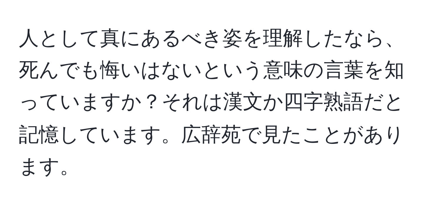 人として真にあるべき姿を理解したなら、死んでも悔いはないという意味の言葉を知っていますか？それは漢文か四字熟語だと記憶しています。広辞苑で見たことがあります。