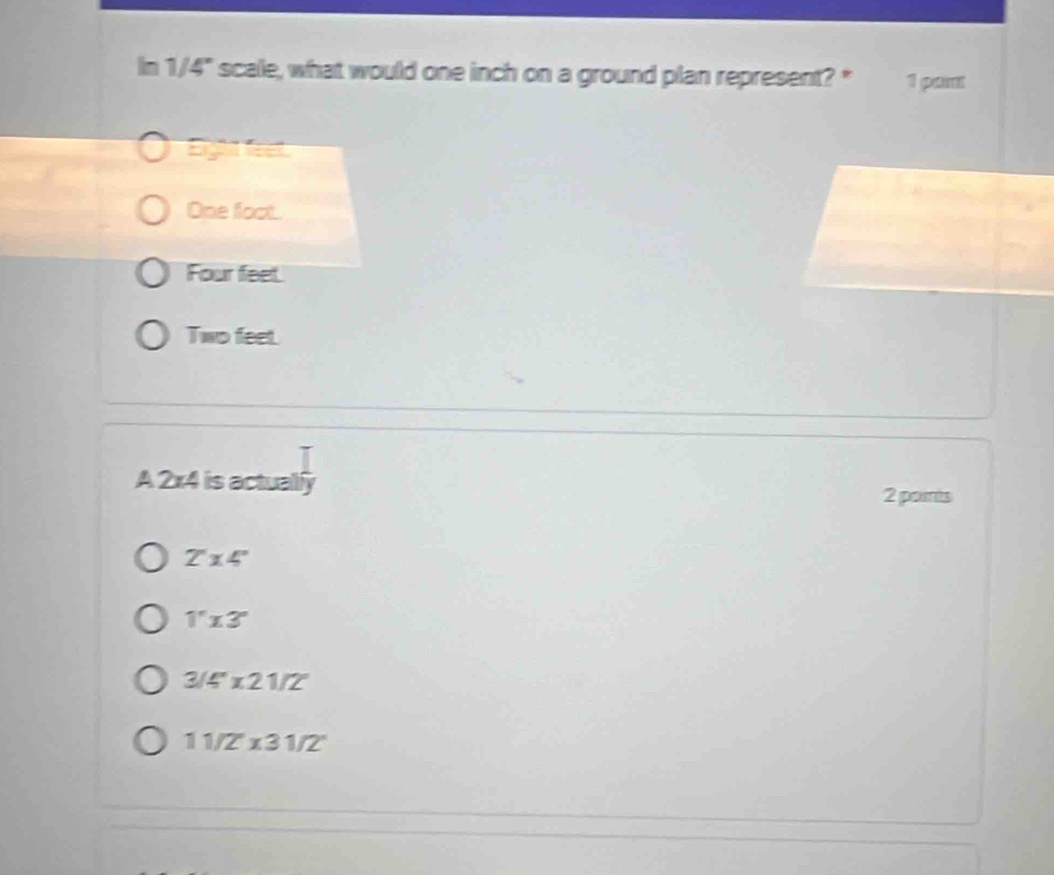 In 1/4" scale, what would one inch on a ground plan represent? * 1 pant
Eighs lee
One foot.
Four feet.
Two feet.
A 2* 4 is actualily
2 parts
2'14''
1''* 3''
3/4''* 21/2'
11/2°* 31/2°