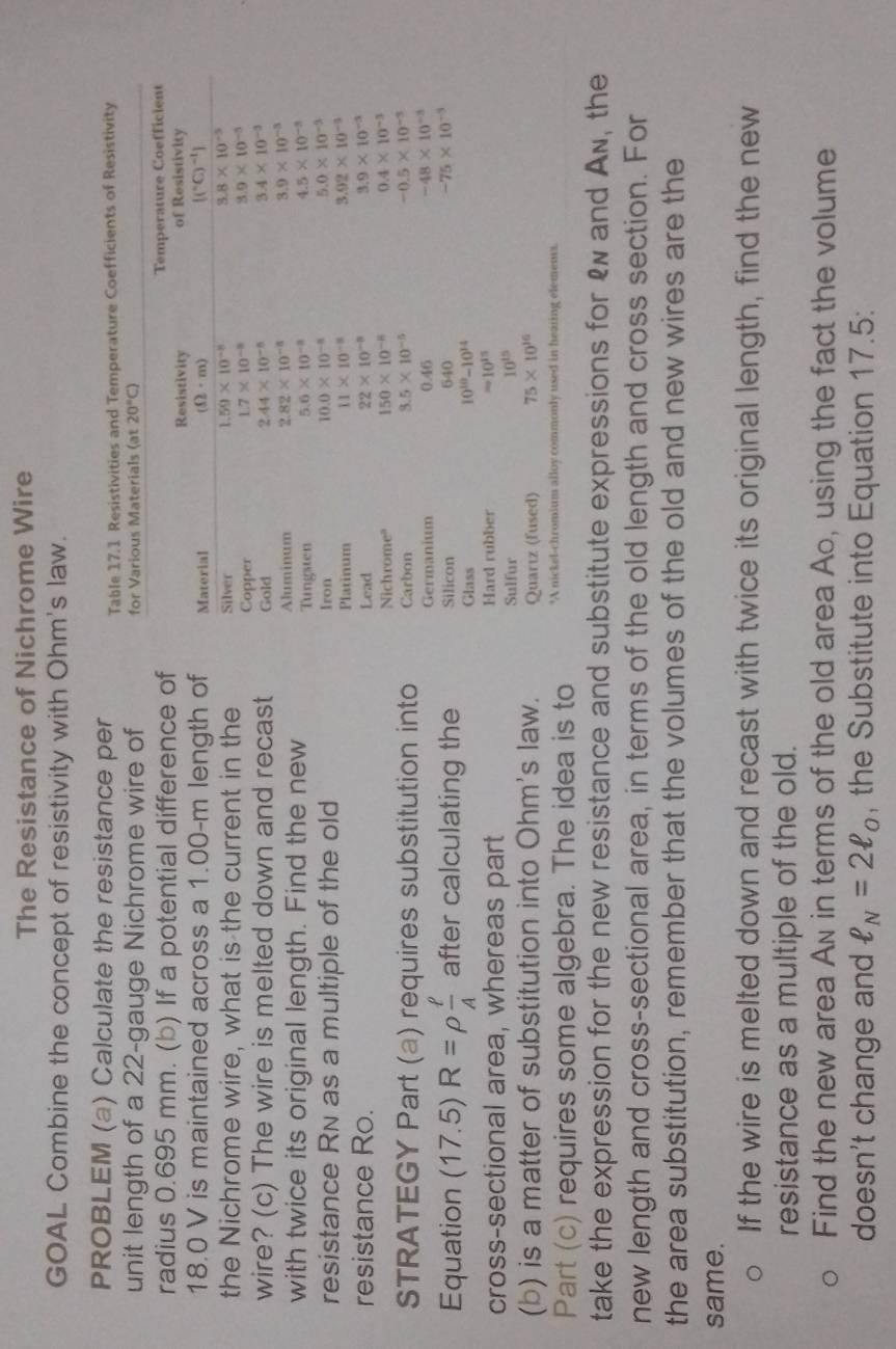 The Resistance of Nichrome Wire
GOAL Combine the concept of resistivity with Ohm's law.
PROBLEM (a) Calculate the resistance per Table 17.1 Resistivities and Temperature Coefficients of Resistivity
unit length of a 22-gauge Nichrome wire of 
radius 0.695 mm. (b) If a potential difference of
18.0 V is maintained across a 1.00-m length of
the Nichrome wire, what is the current in the 
wire? (c) The wire is melted down and recast
with twice its original length. Find the new 
resistance Rn as a multiple of the old 
resistance Ro. 
STRATEGY Part (a) requires substitution into
Equation (17.5)R=rho  ell /A  after calculating the 
cross-sectional area, whereas part
(b) is a matter of substitution into Ohm's law.
Part (c) requires some algebra. The idea is to
take the expression for the new resistance and substitute expressions for &w and Aw, the
new length and cross-sectional area, in terms of the old length and cross section. For
the area substitution, remember that the volumes of the old and new wires are the
same.
If the wire is melted down and recast with twice its original length, find the new
resistance as a multiple of the old.
Find the new area An in terms of the old area Ao, using the fact the volume
doesn't change and ell _N=2ell _0 , the Substitute into Equation 17.5: