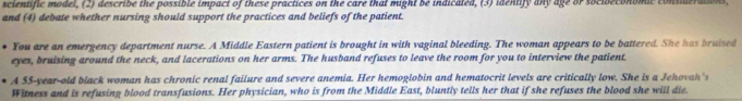 scientific model, (2) describe the possible impact of these practices on the care that might be indicated, (3) identify any age or socioeconomic considerations 
and (4) debate whether nursing should support the practices and beliefs of the patient. 
You are an emergency department nurse. A Middle Eastern patient is brought in with vaginal bleeding. The woman appears to be battered. She has bruised 
eyes, bruising around the neck, and lacerations on her arms. The husband refuses to leave the room for you to interview the patient. 
A 55 -year-old black woman has chronic renal failure and severe anemia. Her hemoglobin and hematocrit levels are critically low. She is a Jehovah's 
Witness and is refusing blood transfusions. Her physician, who is from the Middle East, bluntly tells her that if she refuses the blood she will die.