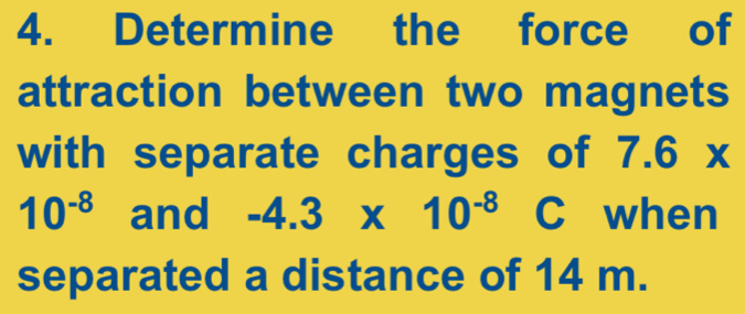 Determine the force of 
attraction between two magnets 
with separate charges of 7.6x
10^(-8) and -4.3* 10^(-8) C when 
separated a distance of 14 m.