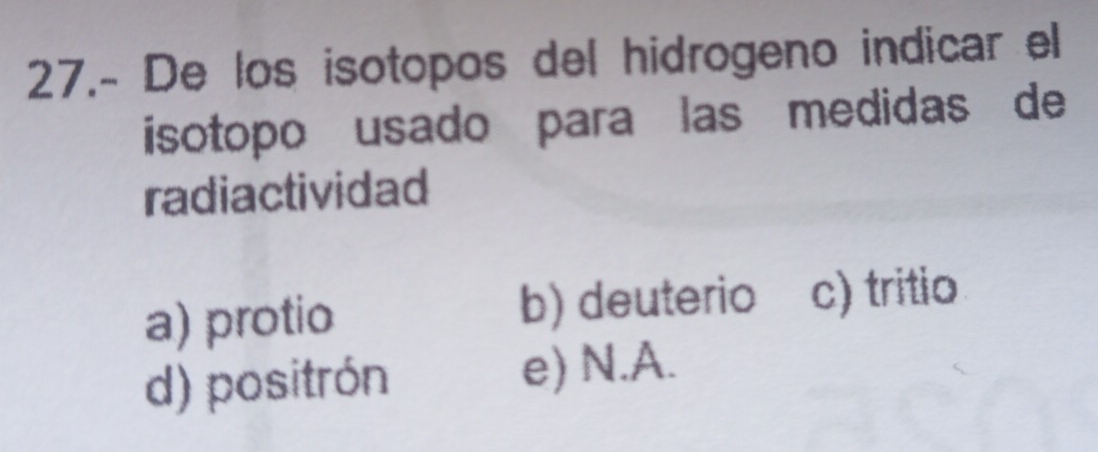 27.- De los isotopos del hidrogeno indicar el
isotopo usado para las medidas de
radiactividad
a) protio b) deuterio c) tritio
d) positrón e) N.A.