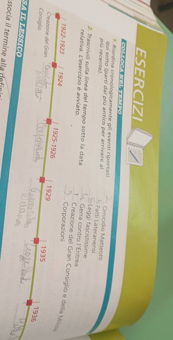 ESERCIZI 
COTTOCA NES S VERO 
1. Riordina cronologicamente gli eventi riportati _Omicidio Matteotti 
qui sotto (parti dal più antico per arrivare al _Patti Lateranensi 
più recente). 
_Leggi fascistissime 
2. Trascrivili sulla linea del tempo sotto la data 
relativa. L’esercizio è avviato. 
_. Gerra contro l’Eritrea 
_1_ Creazione del Gran Consiglio e della Milizia 
Corporazioni 
_ 
1922-1923 1924 1925-1926 1929 
Creazione del Gran 
Consiglio 
_ 
1935 
_ 
1936 
_ 
SAILLESSICO 
_ 
ssocia il termine alla defini