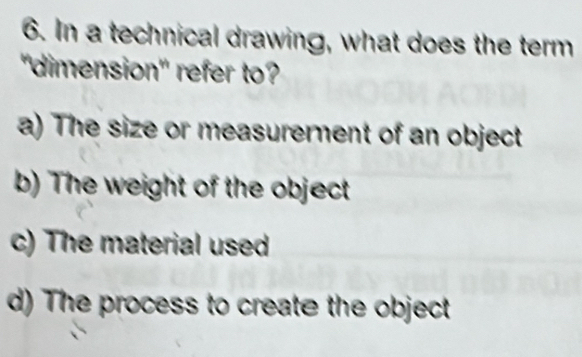 In a technical drawing, what does the term
"dimension" refer to?
a) The size or measurerent of an object
b) The weight of the object
c) The material used
d) The process to create the object