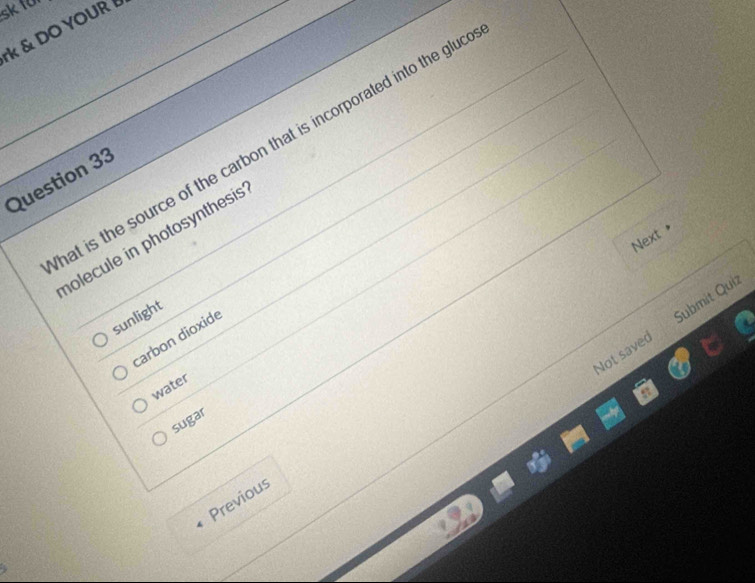 sk10
k & DO YOUR 
at is the source of the carbon that is incorporated into the glud
Question 33
Next *
holecule in photosynthesis 
sunlight
Not saved Submit Quiz
carbon dioxide
water
sugar
Previous