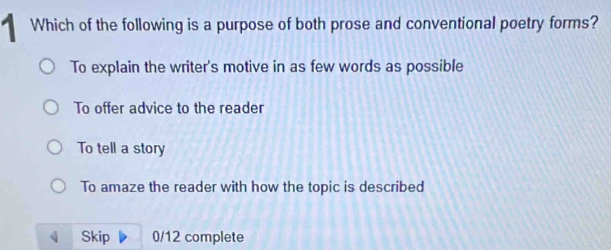 Which of the following is a purpose of both prose and conventional poetry forms?
To explain the writer's motive in as few words as possible
To offer advice to the reader
To tell a story
To amaze the reader with how the topic is described
Skip 0/12 complete