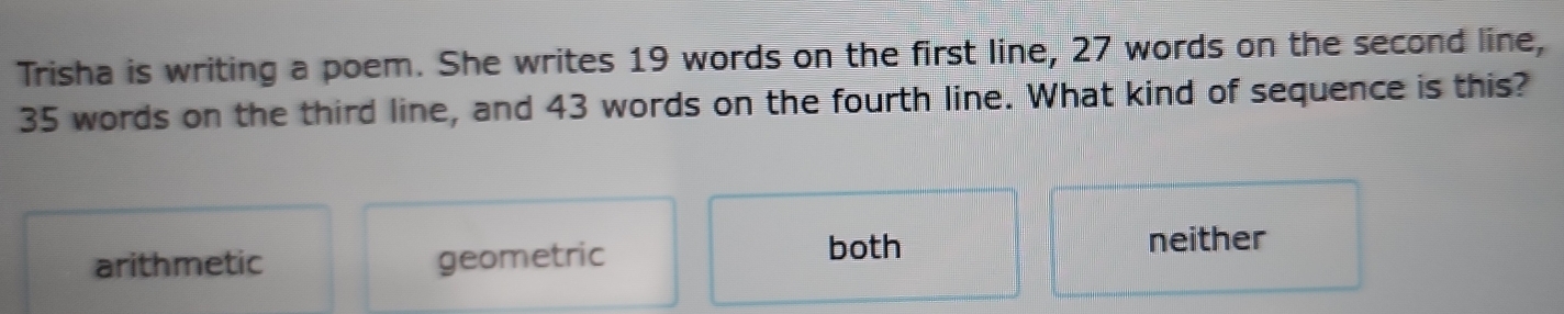 Trisha is writing a poem. She writes 19 words on the first line, 27 words on the second line,
35 words on the third line, and 43 words on the fourth line. What kind of sequence is this?
arithmetic geometric both
neither