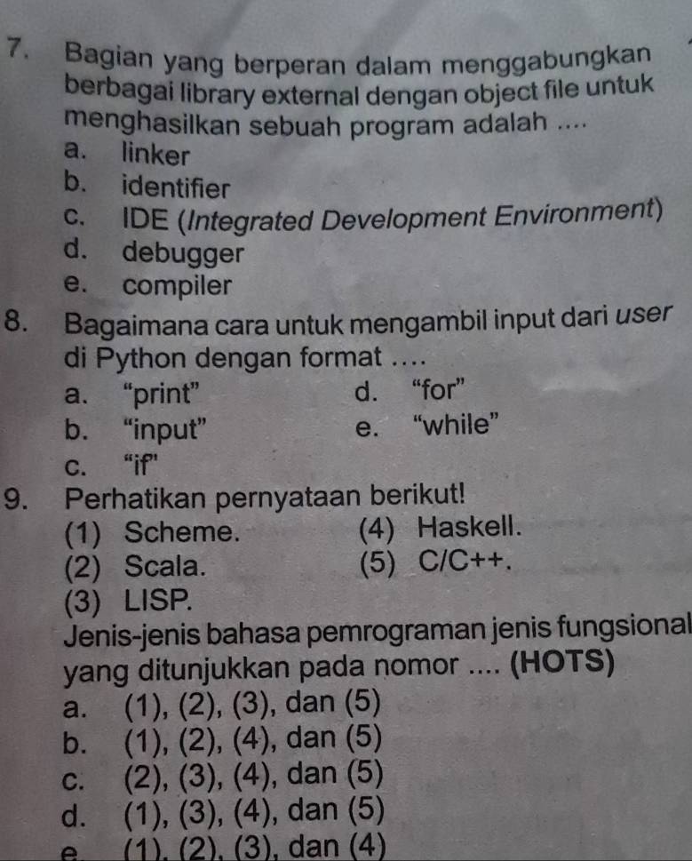 Bagian yang berperan dalam menggabungkan
berbagai library external dengan object file untuk
menghasilkan sebuah program adalah ....
a. linker
b. identifier
c. IDE (Integrated Development Environment)
d. debugger
e. compiler
8. Bagaimana cara untuk mengambil input dari user
di Python dengan format ....
a. “print” d. “for”
b. “input” e. “while”
c. “if”
9. Perhatikan pernyataan berikut!
(1) Scheme. (4) Haskell.
(2) Scala. (5) C/C++.
(3) LISP.
Jenis-jenis bahasa pemrograman jenis fungsional
yang ditunjukkan pada nomor .... (HOTS)
a. (1), (2), (3), dan (5)
bì (1), (2), (4), ), dan (5)
C. (3)(4 ) , dan (5)
d. (1),(3),(4) , dan (5)
A (1)(2)(3) , dan (4)