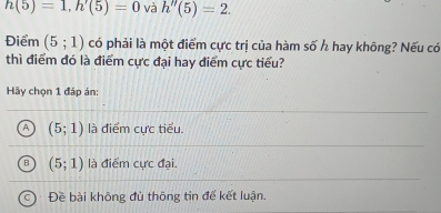 h(5)=1, h'(5)=0 và h''(5)=2. 
Điểm (5;1) có phải là một điểm cực trị của hàm số h hay không? Nếu có
thì điểm đó là điểm cực đại hay điểm cực tiểu?
Hãy chọn 1 đáp án:
A (5;1) là điểm cưc tiểu.
B (5;1) là điểm cực đại.
Đề bài không đủ thông tin đế kết luận.