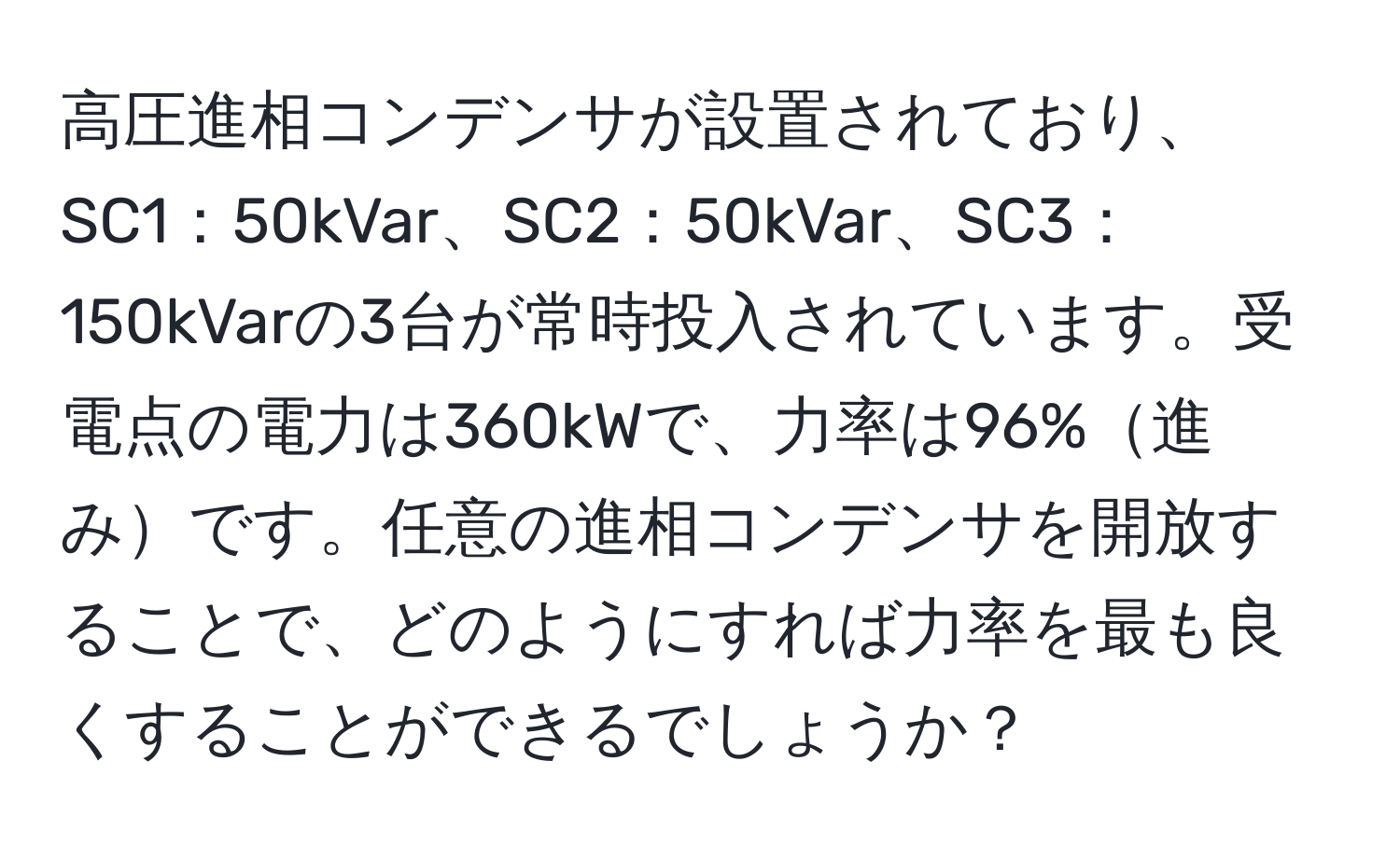 高圧進相コンデンサが設置されており、SC1：50kVar、SC2：50kVar、SC3：150kVarの3台が常時投入されています。受電点の電力は360kWで、力率は96%進みです。任意の進相コンデンサを開放することで、どのようにすれば力率を最も良くすることができるでしょうか？