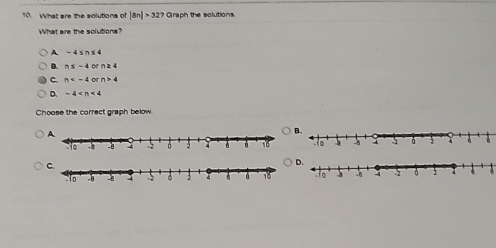 What are the solutions of |8n|>32? Graph the solutions.
What are the solutions?
A -4≤ n≤ 4
B. n≤ -4 o n≥ 4
C. n 9 - n>4
D. -4
Choose the correct graph below.