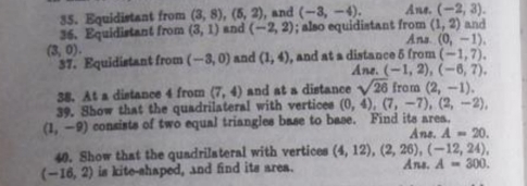 Equidistant from (3,8), (5,2) , and (-3,-4). Ane. (-2,3). 
36. Equidistant from (3,1) and (-2,2); also equidistant from Ans (1,2) and
(0,-1).
(3,0). 
37. Equidistant from (-3,0) and (1,4) , and at a distance 5 from Ane. (-1,2), (-6,7), (-1,7). 
38. At a distance 4 from (7,4) and at a distance sqrt(26) from (2,-1). 
39. Show that the quadrilateral with vertices (0,4), (7,-7), (2,-2),
(1,-9) consists of two equal triangles base to base. Find its area. Ane. A=20. 
40. Show that the quadrilateral with vertices (4,12), (2,26), (-12,24),
(-16,2) is kite-shaped, and find its area. Ans. A=300.