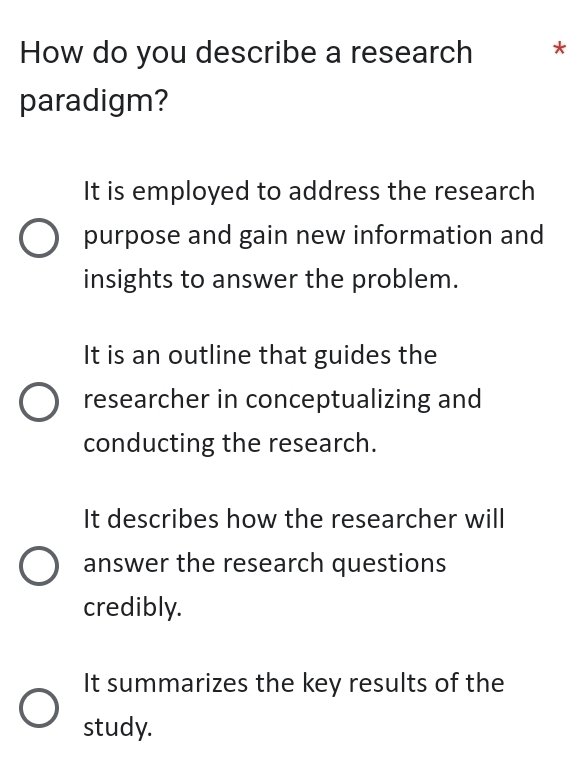 How do you describe a research *
paradigm?
It is employed to address the research
purpose and gain new information and
insights to answer the problem.
It is an outline that guides the
researcher in conceptualizing and
conducting the research.
It describes how the researcher will
answer the research questions
credibly.
It summarizes the key results of the
study.