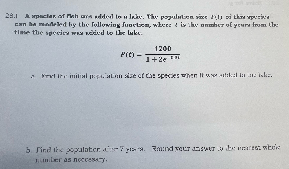 28.) A species of fish was added to a lake. The population size P(t) of this species 
can be modeled by the following function, where t is the number of years from the 
time the species was added to the lake.
P(t)= 1200/1+2e^(-0.3t) 
a. Find the initial population size of the species when it was added to the lake. 
b. Find the population after 7 years. Round your answer to the nearest whole 
number as necessary.