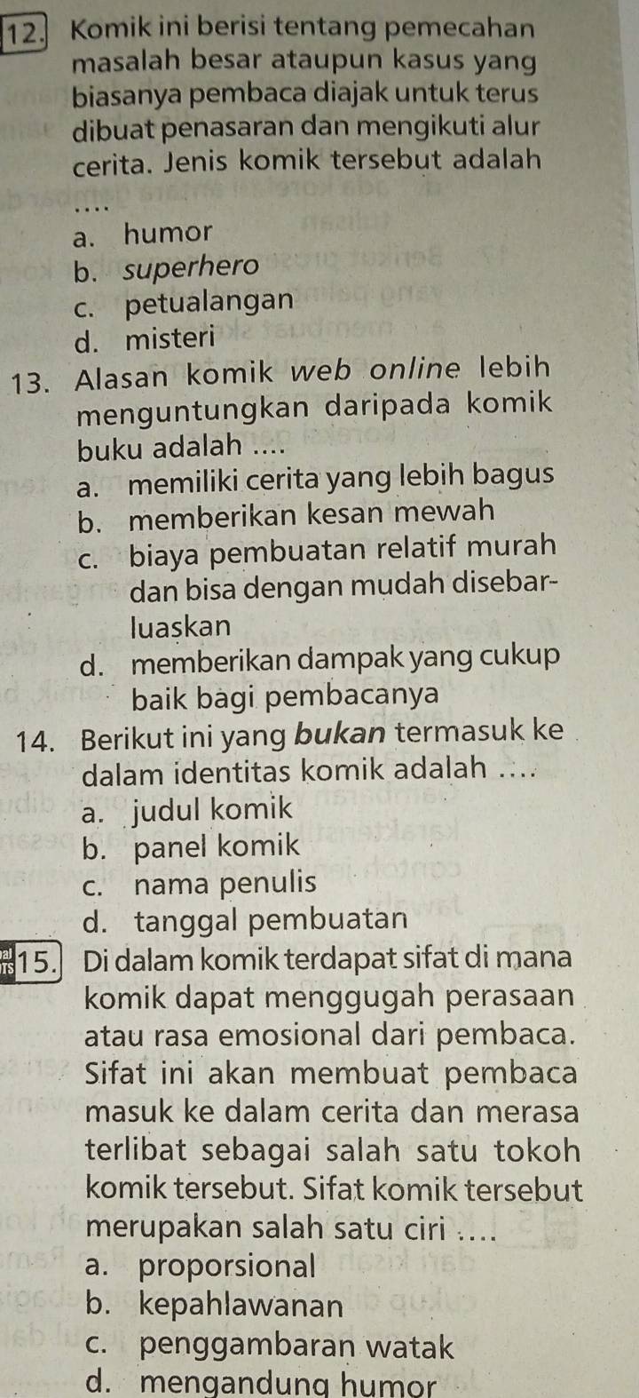 Komik ini berisi tentang pemecahan
masalah besar ataupun kasus yang
biasanya pembaca diajak untuk terus
dibuat penasaran dan mengikuti alur
cerita. Jenis komik tersebut adalah
_
a. humor
b. superhero
c. petualangan
d. misteri
13. Alasan komik web online lebih
menguntungkan daripada komik
buku adalah ....
a. memiliki cerita yang lebih bagus
b. memberikan kesan mewah
c. biaya pembuatan relatif murah
dan bisa dengan mudah disebar-
luaskan
d. memberikan dampak yang cukup
baik bagi pembacanya
14. Berikut ini yang bukan termasuk ke
dalam identitas komik adalah ....
a. judul komik
b. panel komik
c. nama penulis
d. tanggal pembuatan
15. Di dalam komik terdapat sifat di mana
komik dapat menggugah perasaan
atau rasa emosional dari pembaca.
Sifat ini akan membuat pembaca
masuk ke dalam cerita dan merasa
terlibat sebagai salah satu tokoh 
komik tersebut. Sifat komik tersebut
merupakan salah satu ciri ....
a. proporsional
b. kepahlawanan
c. penggambaran watak
d. mengandung humor