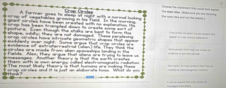 Choose the statement that could best explain
the main idea. (Make sure you are choosing
Crop Circles the main idea and not the details.)
A farmer goes to sleep at night with a normal looking
crop of vegetables growing in his field. In the morning,
giant circles have been created with no explanation. His
crop has been trampled down to create some sort of Crop circles are giant circular designs that
picture. Even though the stalks are bent to form this
shape, oddly; they are not damaged. These perplexing appear in crops without explanation.
crop circles have intricate geometric shapes that appear 
suddenly over night. Some argue that crop circles are
evidence of extraterrestrial (alien) life. They think the Some people think that crop circles are
circles are made from alien spaceships landing in the evidence of extraterrestrials.
fields. Also, they argue that aliens are trying to leave us
messages. Another theory is that the earth creates
them with is own energy, called electromagnetic radiation.
The most likely theory is that humans are making these One theory for crop circles is that they are
crop circles and it is just an elaborate hoax. What do you created by electromagnetic radiation.
think?
It can be argued that crop circles are
messages from aliens.