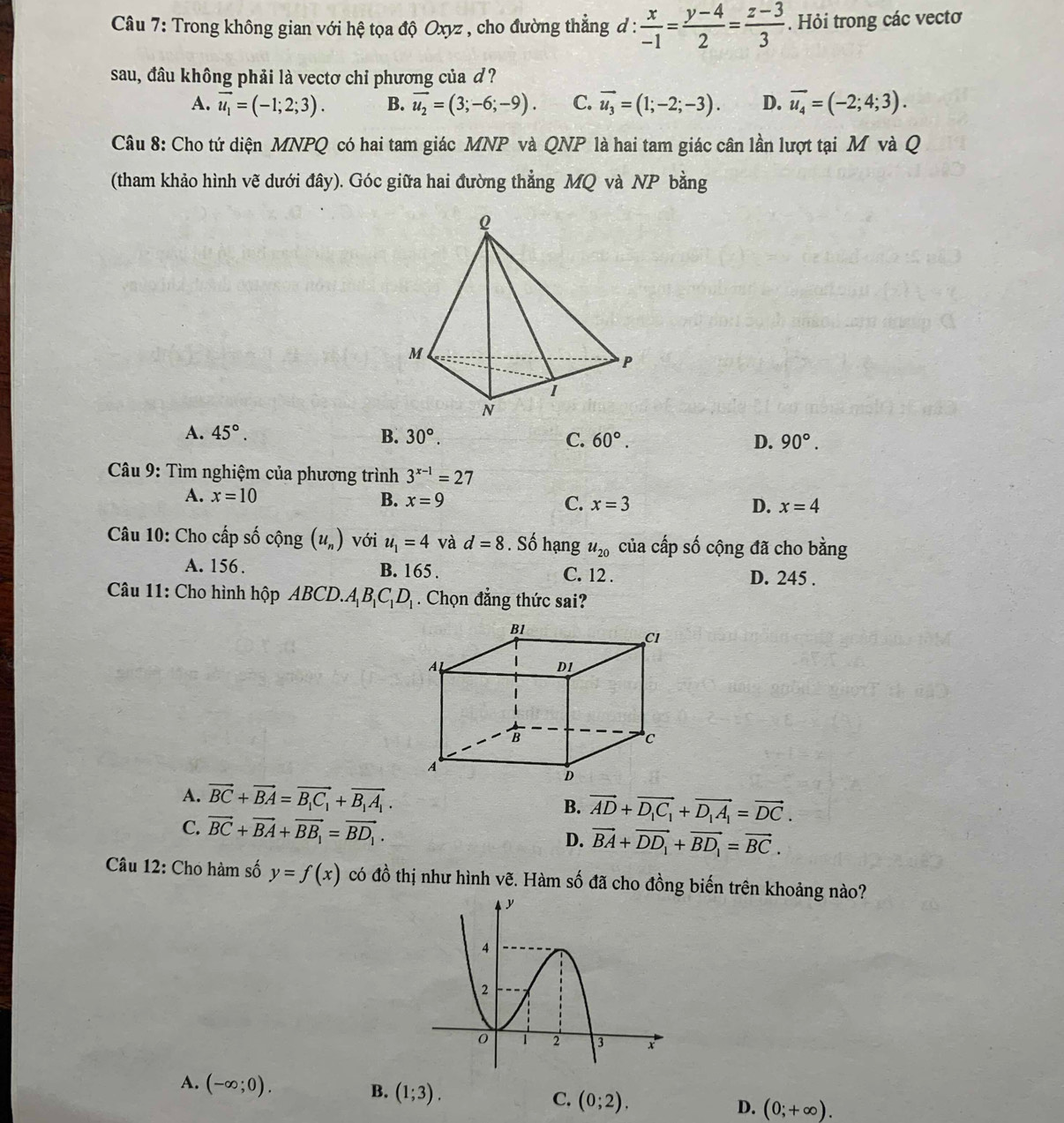 Trong không gian với hệ tọa độ Oxyz , cho đường thẳng đ :  x/-1 = (y-4)/2 = (z-3)/3 . Hỏi trong các vectơ
sau, đâu không phải là vectơ chỉ phương của d?
A. vector u_1=(-1;2;3). B. vector u_2=(3;-6;-9). C. vector u_3=(1;-2;-3). D. vector u_4=(-2;4;3).
Câu 8: Cho tứ diện MNPQ có hai tam giác MNP và QNP là hai tam giác cân lần lượt tại M và Q
(tham khảo hình vẽ dưới đây). Góc giữa hai đường thẳng MQ và NP bằng
A. 45°. B. 30°. C. 60°. D. 90°.
Câu 9: Tìm nghiệm của phương trình 3^(x-1)=27
A. x=10 B. x=9 C. x=3 D. x=4
Câu 10: Cho cấp số cộng (u_n) với u_1=4 và d=8. Số hạng u_20 của cấp số cộng đã cho bằng
A. 156. B. 165 . C. 12 . D. 245 .
Câu 11: Cho hình hộp ABCD.. A_1B_1C_1D_1. Chọn đẳng thức sai?
A. vector BC+vector BA=vector B_1C_1+vector B_1A_1. B. vector AD+vector D_1C_1+vector D_1A_1=vector DC.
C. vector BC+vector BA+vector BB_1=vector BD_1.
D. vector BA+vector DD_1+vector BD_1=vector BC.
Câu 12: Cho hàm số y=f(x) có đồ thị như hình vẽ. Hàm số đã cho đồng biến trên khoảng nào?
A. (-∈fty ;0).
B. (1;3).
C. (0;2).
D. (0;+∈fty ).