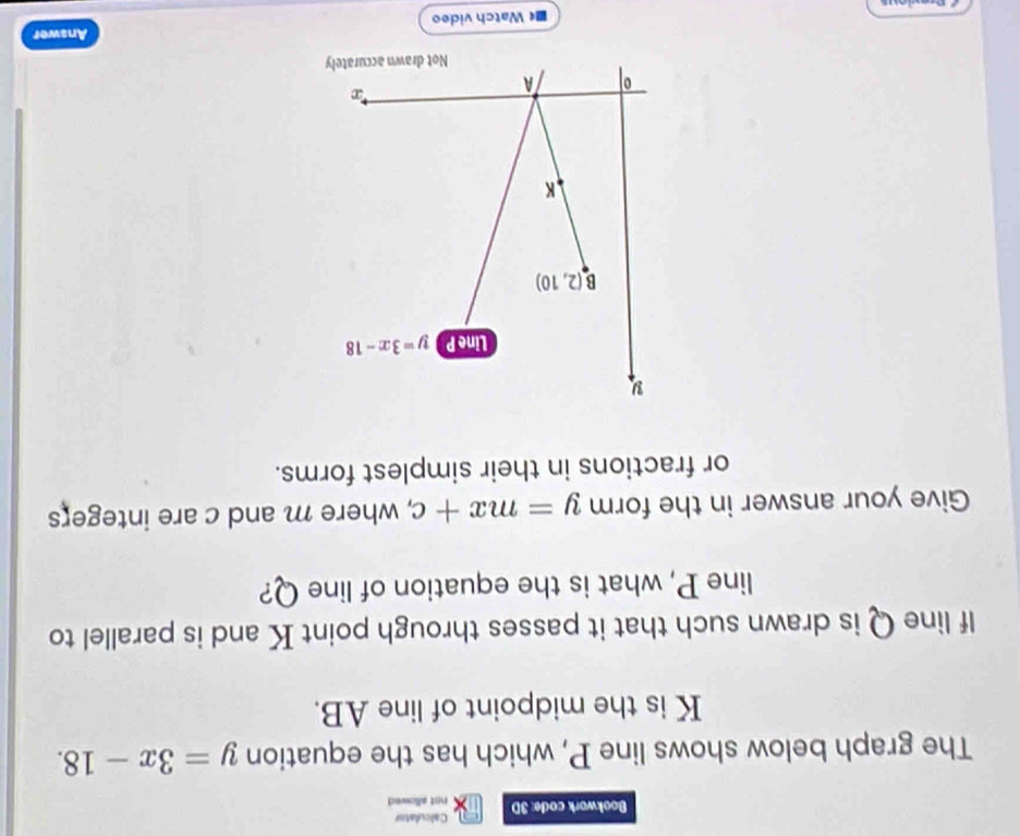 Calculator 
Bookwork code: 3D not allowed 
The graph below shows line P, which has the equation y=3x-18.
K is the midpoint of line AB. 
If line Q is drawn such that it passes through point K and is parallel to 
line P, what is the equation of line Q? 
Give your answer in the form y=mx+c , where m and c are integers 
or fractions in their simplest forms.
y
Line P y=3x-18
B(2,10)
K
0 A
*∞ 
Not drawn accurately 
Answer 
■ Watch video