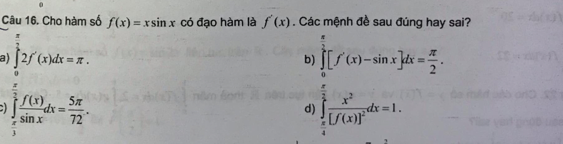 Cho hàm số f(x)=xsin x có đạo hàm là f'(x). Cá sai?
a) ∈tlimits _0^((frac π)2)2f'(x)dx=π.
b frac (∈t _1)^ef(x)=-a)= π /2 b= □ /2   1/2 [f(x)]^2=1.endarray.  
frac 1= □ /□  
∈tlimits _ π /3 ^ π /2  f(x)/sin x dx= 5π /72 .
d