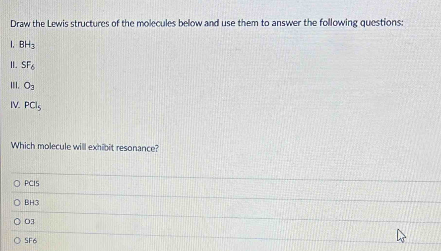 Draw the Lewis structures of the molecules below and use them to answer the following questions:
1. BH_3
II. SF_6
III. O_3
IV. PCl_5
Which molecule will exhibit resonance?
PCI5
BH3
O3
SF6