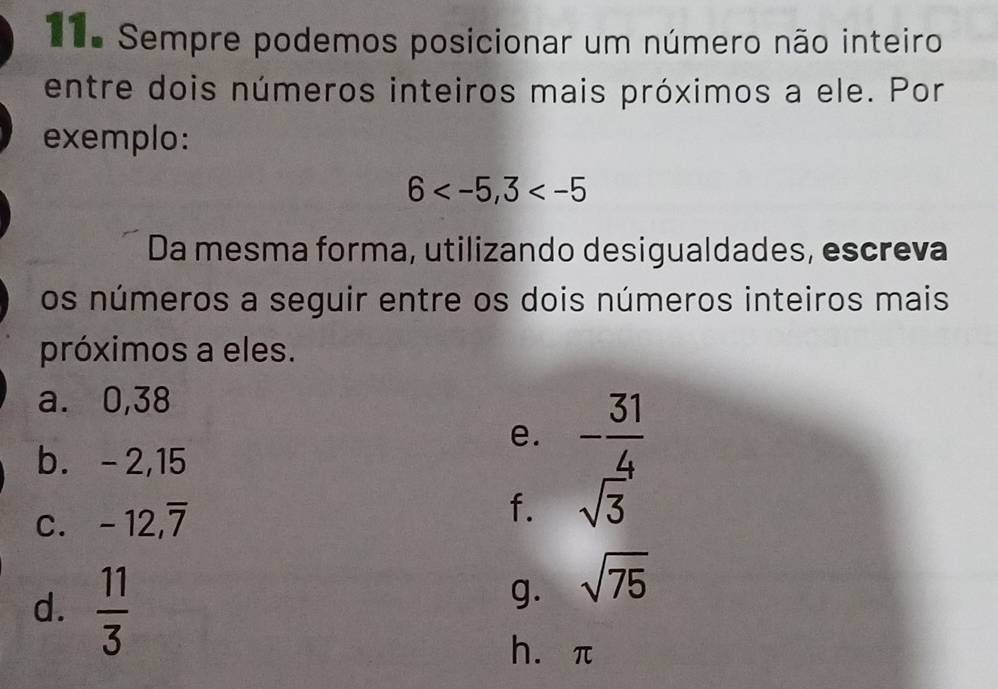 Sempre podemos posicionar um número não inteiro 
entre dois números inteiros mais próximos a ele. Por 
exemplo:
6 , 3
Da mesma forma, utilizando desigualdades, escreva 
os números a seguir entre os dois números inteiros mais 
próximos a eles. 
a. 0,38
b. -2,15
e. - 31/4 
C. -12, overline 7
f. sqrt(3)
d.  11/3 
g. sqrt(75)
héπ