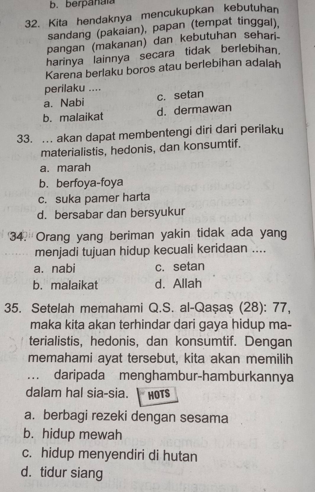 b. berpanaïa
32. Kita hendaknya mencukupkan kebutuhan
sandang (pakaian), papan (tempat tinggal),
pangan (makanan) dan kebutuhan sehari-
harinya lainnya secara tidak berlebihan.
Karena berlaku boros atau berlebihan adalah
perilaku ....
a. Nabi c. setan
b. malaikat d. dermawan
33. .. akan dapat membentengi diri dari perilaku
materialistis, hedonis, dan konsumtif.
a. marah
b. berfoya-foya
c. suka pamer harta
d. bersabar dan bersyukur
34. Orang yang beriman yakin tidak ada yang
menjadi tujuan hidup kecuali keridaan ....
a. nabi c. setan
b. malaikat d. Allah
35. Setelah memahami Q.S. al-Qașaș (28): 77,
maka kita akan terhindar dari gaya hidup ma-
terialistis, hedonis, dan konsumtif. Dengan
memahami ayat tersebut, kita akan memilih
. daripada menghambur-hamburkannya
dalam hal sia-sia. HOTS
a. berbagi rezeki dengan sesama
b. hidup mewah
c. hidup menyendiri di hutan
d. tidur siang