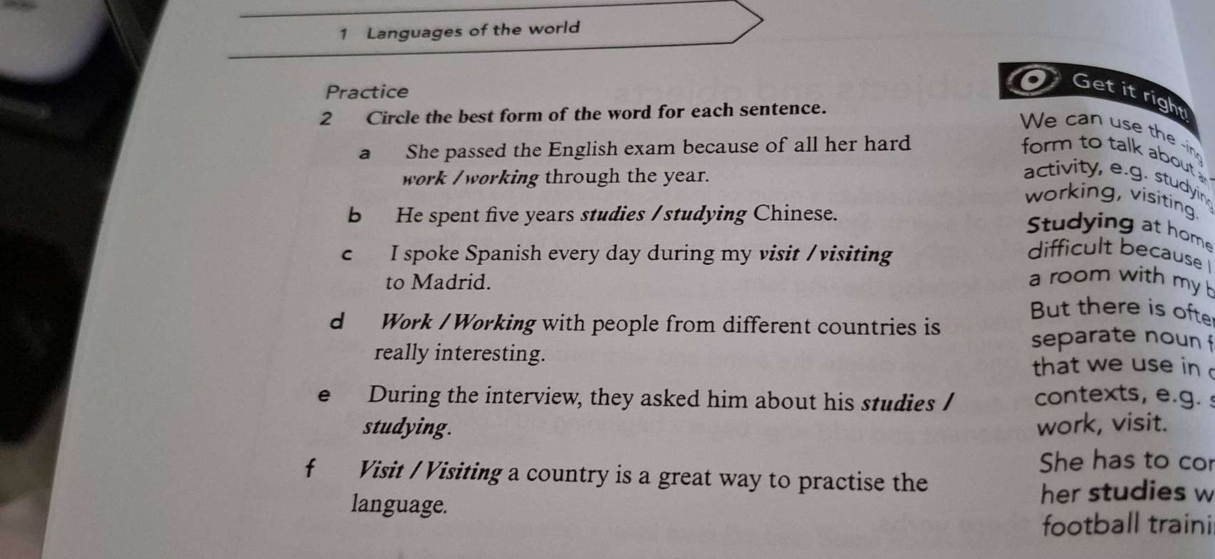 Languages of the world 
Practice 
Get it right 
2 Circle the best form of the word for each sentence. 
We can use the -ing 
a She passed the English exam because of all her hard form to talk about 
work /working through the year. 
activity, e.g. studyin 
working, visiting. 
b He spent five years studies / studying Chinese. 
Studying at home 
c I spoke Spanish every day during my visit / visiting 
difficult because 
to Madrid. a room with my 
But there is ofte 
d Work / Working with people from different countries is 
separate noun f 
really interesting. 
that we use in 
e During the interview, they asked him about his studies / 
contexts, e.g. 
studying. work, visit. 
She has to cor 
f Visit / Visiting a country is a great way to practise the 
language. 
her studies w 
football traini