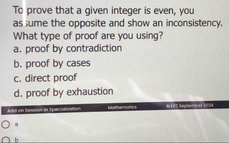 To prove that a given integer is even, you
as ume the opposite and show an inconsistency.
What type of proof are you using?
a. proof by contradiction
b. proof by cases
c. direct proof
d. proof by exhaustion
Add on Session in Specialization Mathematics B EPT September 2024
a
b