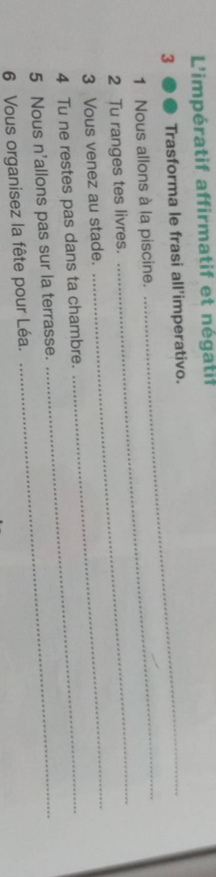 L'impératif affirmatif et négatif 
3 Trasforma le frasi all'imperativo. 
_ 
1 Nous allons à la piscine. 
2 Tu ranges tes livres. 
3 Vous venez au stade. 
_ 
4 Tu ne restes pas dans ta chambre._ 
_ 
5 Nous n'allons pas sur la terrasse._ 
6 Vous organisez la fête pour Léa.