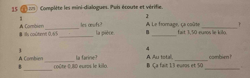 15 225) Complète les mini-dialogues. Puis écoute et vérifie. 
1 
2 
A Combien _les œufs? A Le fromage, ça coûte _? 
B Ils coûtent 0,65 _ la pièce. B _fait 3,50 euros le kilo. 
3 
4 
_ 
A Combien la farine? A Au total, _combien? 
_ 
B coûte 0,80 euros le kilo. B Ça fait 13 euros et 50 _.