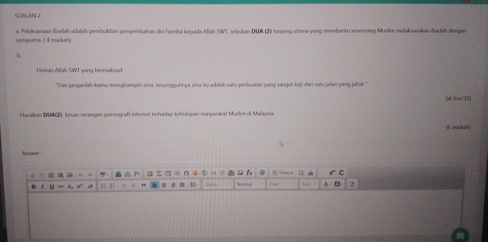 SOALAN 2
a. Pelaksanaan ibadah adalah pembuktian penyembahan diri hamba kepada Allah SWT. Jelaskan DUA (2) tunjang utama yang membantu seseorang Muslim melaksanakan ibadah dengan
sempurna. ( 4 markah)
b.
Firman Allah SWT yang bermaksud:
“Dan janganlah kamu menghampiri zina, sesungguhnya zina itu adalah satu perbuatan yang sangat keji dan satu jalan yang jahat “
(al-Isra':32).
Huraikan DUA(2) kesan serangan pornografi internet terhadap kehidupan masyarakat Muslim di Malaysia.
(6 markah)
Answer :
Source
B 1
Styles Normal Font Size