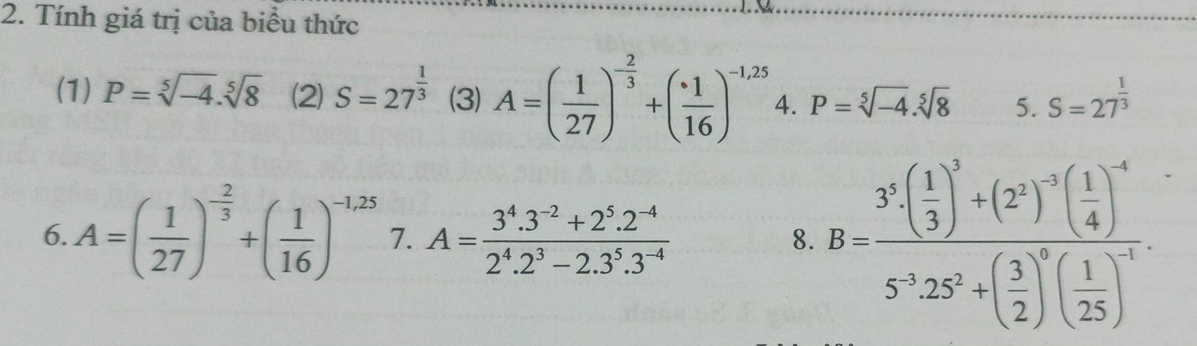 Tính giá trị của biểu thức 
(1) P=sqrt[5](-4).sqrt[5](8) (2) S=27^(frac 1)3 (3) A=( 1/27 )^- 2/3 +( 1/16 )^-1,25 4. P=sqrt[5](-4).sqrt[5](8) 5. S=27^(frac 1)3
6. A=( 1/27 )^- 2/3 +( 1/16 )^-1,25 7. A= (3^4.3^(-2)+2^5.2^(-4))/2^4.2^3-2.3^5.3^(-4)  B=frac 3^5· ( 1/3 )^3+(2^2)^-2( 1/4 )^-45^(-1)25^(3+)+( 3/2 )^0( 1/25 )^-1
8.