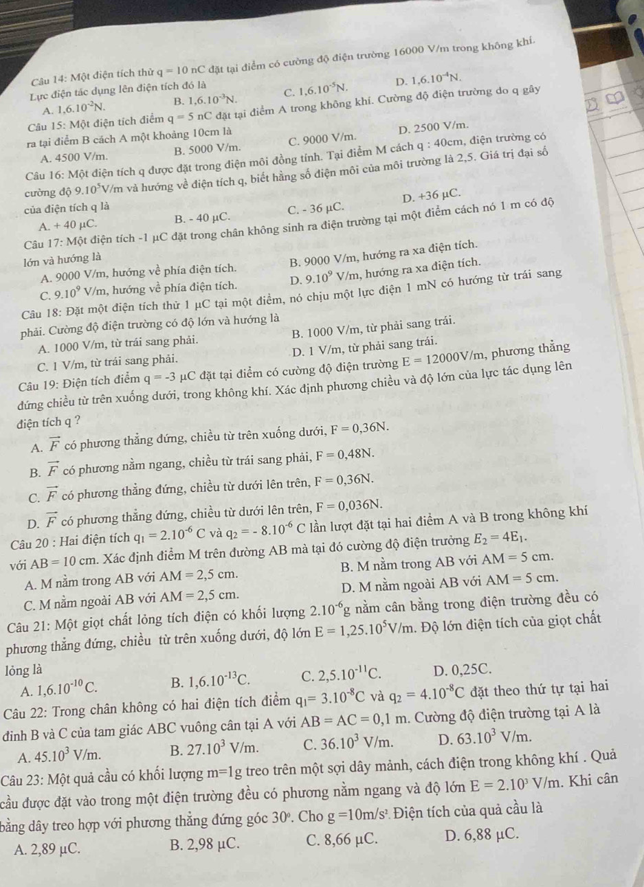 Câu 14:M ột điện tích thử q=10nC đặt tại điểm có cường độ điện trường 16000 V/m trong không khí.
Lực điện tác dụng lên điện tích đó là
D.
A. 1,6.10^(-2)N. B. 1,6.10^(-3)N. C. 1,6.10^(-5)N. 1,6.10^(-4)N.
Câu 15: Một điện tích điểm q=5nC 2 đặt tại điểm A trong không khí. Cường độ điện trường do q gây
ra tại điểm B cách A một khoảng 10cm là
A. 4500 V/m. B. 5000 V/m. C. 9000 V/m. D. 2500 V/m.
Câu 16: Một điện tích q được đặt trong điện môi đồng tính. Tại điểm M cách q:40cn , điện trường có
cường độ 9.10^5 V/m và hướng về điện tích q, biết hằng số điện môi của môi trường là 2,5. Giá trị đại số
của điện tích q là
A. +40mu C. B. - 40 µC. C. - 36 µC. D. +36 µC.
Câu 17:Mhat Q t điện tích -1 μC đặt trong chân không sinh ra điện trường tại một điểm cách nó 1 m có độ
lớn và hướng là
B. 9000 V/m, hướng ra xa điện tích.
A. 9000 V/m, hướng vhat e phía điện tích.
C. 9.10^9V/m , hướng về phía điện tích. D. 9.10^9 V/m, hướng ra xa điện tích.
Câu 18: Đặt một điện tích thử 1 μC tại một điểm, nó chịu một lực điện 1 mN có hướng từ trái sang
phải. Cường độ điện trường có độ lớn và hướng là
A. 1000 V/m, từ trái sang phải. B. 1000 V/m, từ phải sang trái.
C. 1 V/m, từ trải sang phải. D. 1 V/m, từ phải sang trái.
Câu 19: Điện tích điểm q=-3mu C đặt tại điểm có cường độ điện trường E=12000V/m , phương thẳng
đứng chiều từ trên xuống dưới, trong không khí. Xác định phương chiều và độ lớn của lực tác dụng lên
đdiện tích q ?
A. vector F có phương thẳng đứng, chiều từ trên xuống dưới, F=0,36N.
B. vector F có phương nằm ngang, chiều từ trái sang phải, F=0,48N.
C. vector F có phương thẳng đứng, chiều từ dưới lên trên, F=0,36N.
D. vector F có phương thẳng đứng, chiều từ dưới lên trên, F=0,036N.
Câu 20 : Hai điện tích q_1=2.10^(-6)C và q_2=-8.10^(-6)C lần lượt đặt tại hai điểm A và B trong không khí
với AB=10cm h. Xác định điểm M trên đường AB mà tại đó cường độ điện trưởng E_2=4E_1.
A. M nằm trong AB với AM=2,5cm. B. M nằm trong AB với AM=5cm.
C. M nằm ngoài AB với AM=2,5cm. D. M nằm ngoài AB với AM=5cm.
Câu 21: Một giọt chất lỏng tích điện có khối lượng 2.10^(-6)g nằm cân bằng trong điện trường đều có
phương thẳng đứng, chiều từ trên xuống dưới, độ lớn E=1,25.10^5V/m. Độ lớn điện tích của giọt chất
lỏng là D. 0,25C.
A. 1,6.10^(-10)C. B. 1,6.10^(-13)C. C. 2,5.10^(-11)C.
Câu 22: Trong chân không có hai điện tích điểm q_1=3.10^(-8)C và q_2=4.10^(-8)C đặt theo thứ tự tại hai
điình B và C của tam giác ABC vuông cân tại A với AB=AC=0,1m. Cường độ điện trường tại A là
A. 45.10^3V/m. B. 27.10^3V/m. C. 36.10^3V/m. D. 63.10^3V/m.
Câu 23: Một quả cầu có khối lượng m=1g treo trên một sợi dây mảnh, cách điện trong không khí . Quả
đầu được đặt vào trong một điện trường đều có phương nằm ngang và độ lớn E=2.10^3V/m. Khi cân
dbằng dây treo hợp với phương thẳng đứng góc 30°. Cho g=10m/s^2 Điện tích của quả cầu là
A. 2,89 µC. B. 2,98 μC. C. 8,66 µC. D. 6,88 μC.