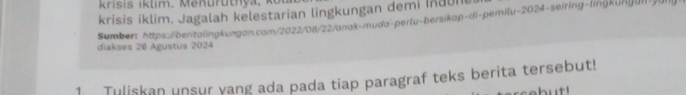 krisis iklim. Jagalah kelestarian lingkungan demi Indun 
Sumber: https:/beritalingkungan.com/2022/08/22/anak-muda-perlu-bersikap-di-pemilu-2024-seiring-lingkung an- 
diakses 26 Agustus 2024
1 Tuliskan unsur yang ada pada tiap paragraf teks berita tersebut!