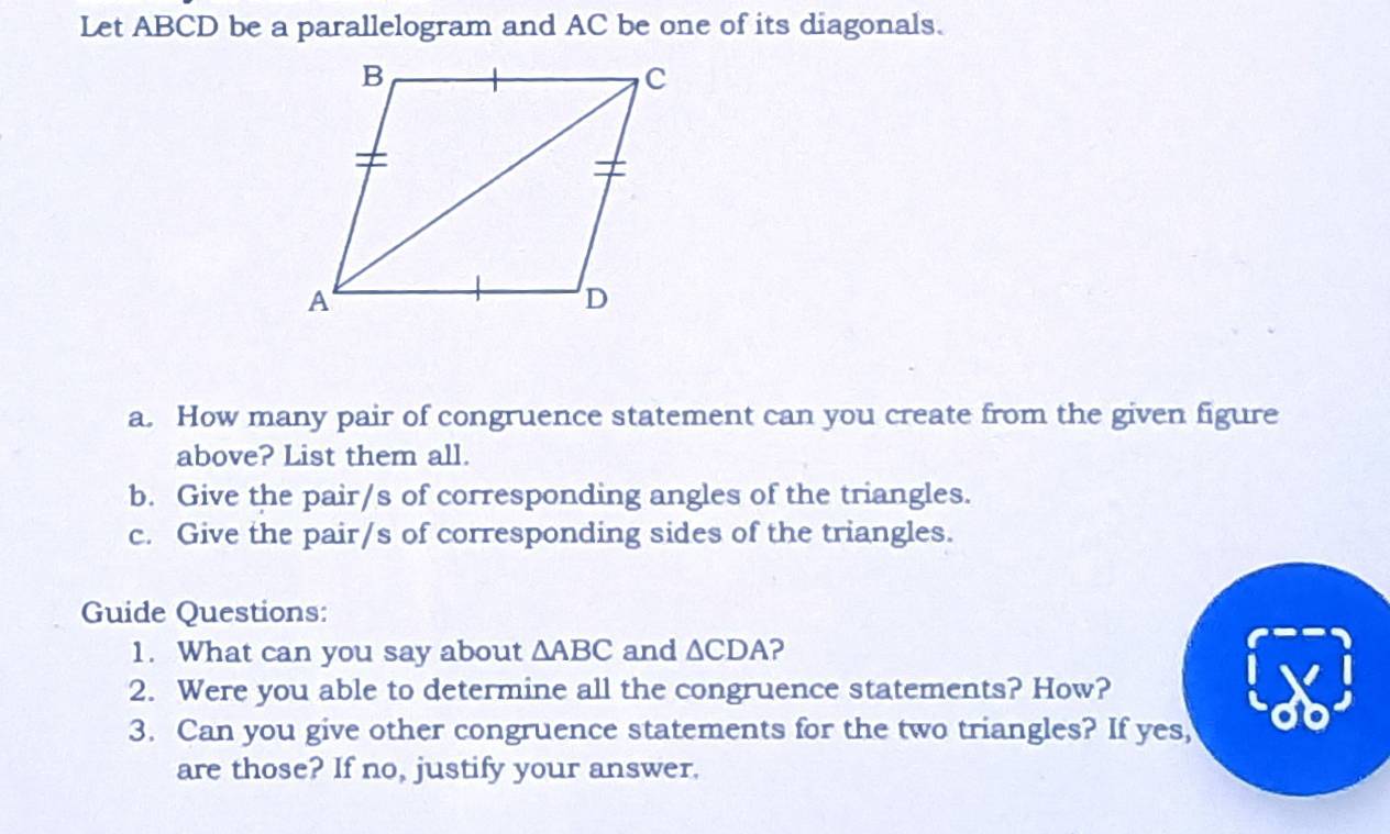 Let ABCD be a parallelogram and AC be one of its diagonals. 
a. How many pair of congruence statement can you create from the given figure 
above? List them all. 
b. Give the pair/s of corresponding angles of the triangles. 
c. Give the pair/s of corresponding sides of the triangles. 
Guide Questions: 
1. What can you say about △ ABC and △ CDA ? 
2. Were you able to determine all the congruence statements? How? 
3. Can you give other congruence statements for the two triangles? If yes, 
are those? If no, justify your answer.