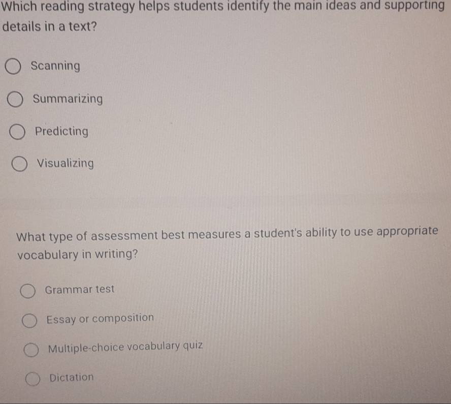 Which reading strategy helps students identify the main ideas and supporting
details in a text?
Scanning
Summarizing
Predicting
Visualizing
What type of assessment best measures a student's ability to use appropriate
vocabulary in writing?
Grammar test
Essay or composition
Multiple-choice vocabulary quiz
Dictation