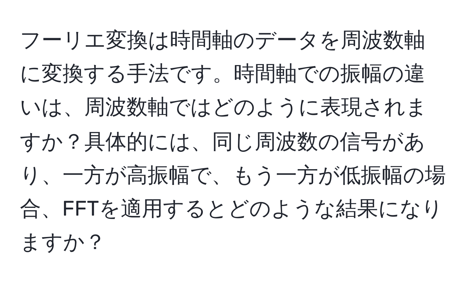 フーリエ変換は時間軸のデータを周波数軸に変換する手法です。時間軸での振幅の違いは、周波数軸ではどのように表現されますか？具体的には、同じ周波数の信号があり、一方が高振幅で、もう一方が低振幅の場合、FFTを適用するとどのような結果になりますか？