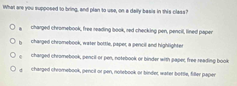 What are you supposed to bring, and plan to use, on a daily basis in this class?
a charged chromebook, free reading book, red checking pen, pencil, lined paper
b charged chromebook, water bottle, paper, a pencil and highlighter
C charged chromebook, pencil or pen, notebook or binder with paper, free reading book
dì charged chromebook, pencil or pen, notebook or binder, water bottle, filler paper