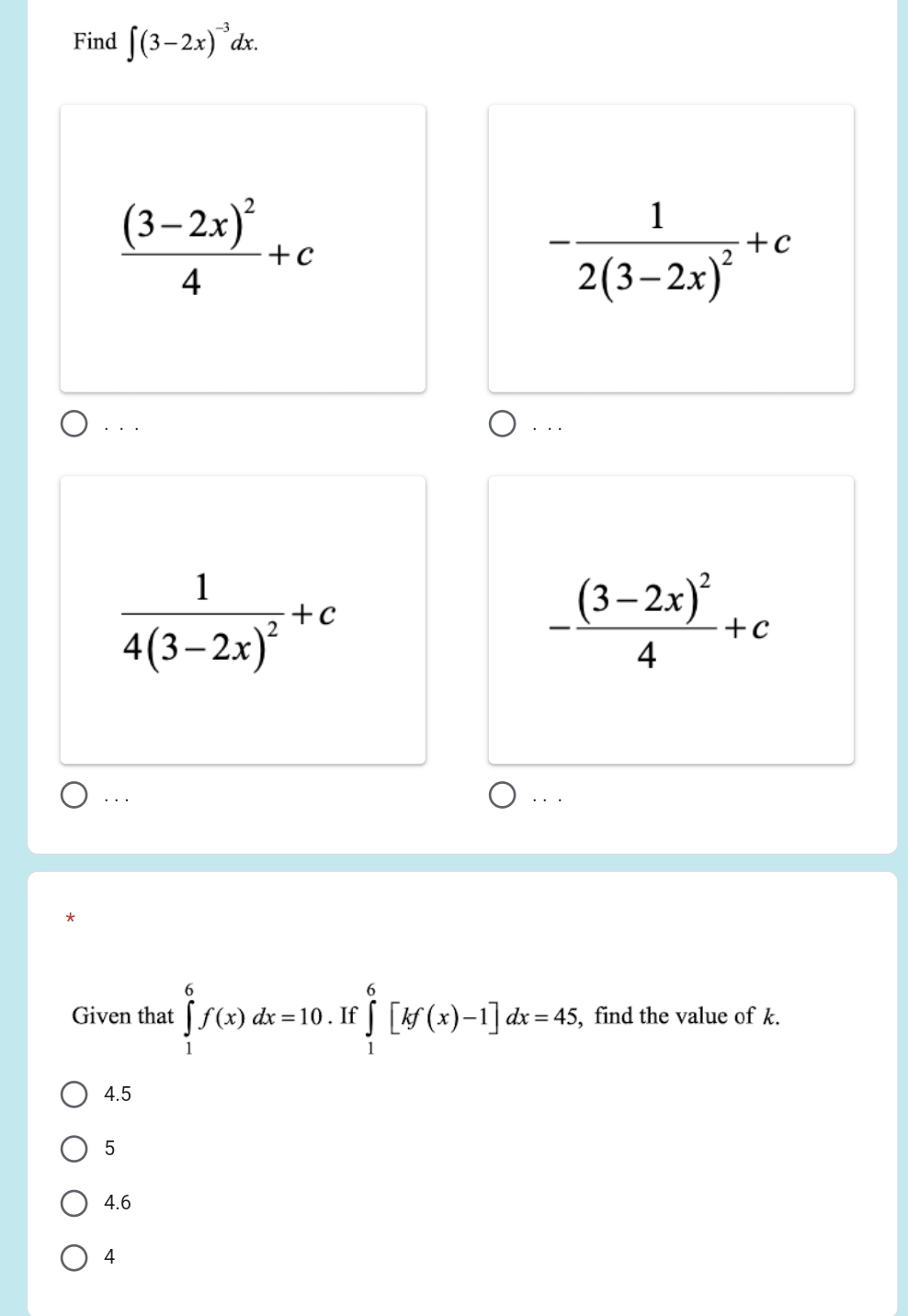 Find ∈t (3-2x)^-3dx.
frac (3-2x)^24+c
-frac 12(3-2x)^2+c
· · . . ..
frac 14(3-2x)^2+c
-frac (3-2x)^24+c. . . . . .
*
Given that ∈tlimits _1^6f(x)dx=10. If ∈tlimits _1^6[kf(x)-1]dx=45, , find the value of k.
4.5
5
4.6
4