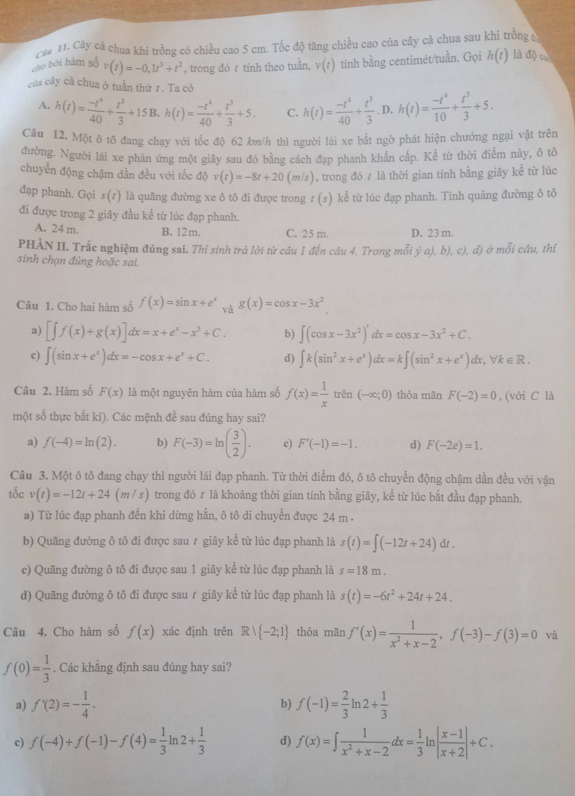 Cây cả chua khi trồng có chiều cao 5 cm. Tốc độ tăng chiều cao của cây cà chua sau khí trồng 
cho bởi hàm số v(t)=-0,1t^3+t^2 , trong đó  tính theo tuần, v(t) tính bằng centimét/tuần. Gọi h(t) là độ cac
của cây cà chua ở tuần thứ 1 . Ta có
A. h(t)= (-t^4)/40 + t^3/3 +15B.h(t)= (-t^4)/40 + t^3/3 +5. C. h(t)= (-t^4)/40 + t^3/3 . D. h(t)= (-t^4)/10 + t^3/3 +5.
Câu 12. Một ô tô đang chạy với tốc độ 62 km/h thì người lái xe bất ngờ phát hiện chướng ngại vật trên
đường. Người lái xe phản ứng một giây sau đó bằng cách đạp phanh khẩn cấp. Kể từ thời điểm này, ô tô
chuyển động chậm dần đều với tốc độ v(t)=-8t+20(m/s) , trong đó t là thời gian tính bằng giây kể từ lúc
đạp phanh. Gọi s(1) là quãng đường xe ô tô đi được trong 1 (s) kể từ lúc đạp phanh. Tính quảng đường ô tô
đi được trong 2 giây đầu kể từ lúc đạp phanh.
A. 24 m. B. 12m. C. 25 m. D. 23 m.
PHÀN II. Trắc nghiệm đúng sai. Thí sinh trả lời từ câu 1 đến câu 4. Trong mỗi ý a), b), c), d) ở mỗi câu, thí
sinh chọn đúng hoặc sai.
Câu 1. Cho hai hàm số f(x)=sin x+e^x và g(x)=cos x-3x^2
a) [∈t f(x)+g(x)]dx=x+e^x-x^3+C. ∈t (cos x-3x^2)'dx=cos x-3x^2+C.
b)
c) ∈t (sin x+e^x)dx=-cos x+e^x+C. ∈t k(sin^2x+e^x)dx=k∈t (sin^2x+e^x) b, forall k∈ R.
d)
Câu 2. Hàm số F(x) là một nguyên hàm của hàm số f(x)= 1/x  trên (-∈fty ;0) thỏa mãn F(-2)=0 , (với C là
một số thực bất kì). Các mệnh đề sau đúng hay sai?
a) f(-4)=ln (2). b) F(-3)=ln ( 3/2 ). c) F'(-1)=-1. d) F(-2e)=1.
Câu 3. Một ô tô đang chạy thì người lái đạp phanh. Từ thời điểm đó, ô tô chuyển động chậm dần đều với vận
tốc v(t)=-12t+24(m/s) trong đó t là khoảng thời gian tính bằng giây, kể từ lúc bắt đầu đạp phanh.
a) Từ lúc đạp phanh đến khi dừng hẳn, ô tô di chuyển được 24 m .
b) Quãng đường ô tô đi được sau ≠ giây kể từ lúc đạp phanh là s(t)=∈t (-12t+24)dt.
c) Quãng đường ô tô đi được sau 1 giây kể từ lúc đạp phanh là s=18m.
d) Quãng đường ô tô đi được sau t giây kể từ lúc đạp phanh là s(t)=-6t^2+24t+24.
Câu 4. Cho hàm số f(x) xác định trên Rvee  -2;1 thỏa mãn f'(x)= 1/x^2+x-2 ,f(-3)-f(3)=0 và
f(0)= 1/3 . Các khăng định sau đúng hay sai?
a) f'(2)=- 1/4 . b) f(-1)= 2/3 ln 2+ 1/3 
c) f(-4)+f(-1)-f(4)= 1/3 ln 2+ 1/3  f(x)=∈t  1/x^2+x-2 dx= 1/3 ln | (x-1)/x+2 |+C.
d)