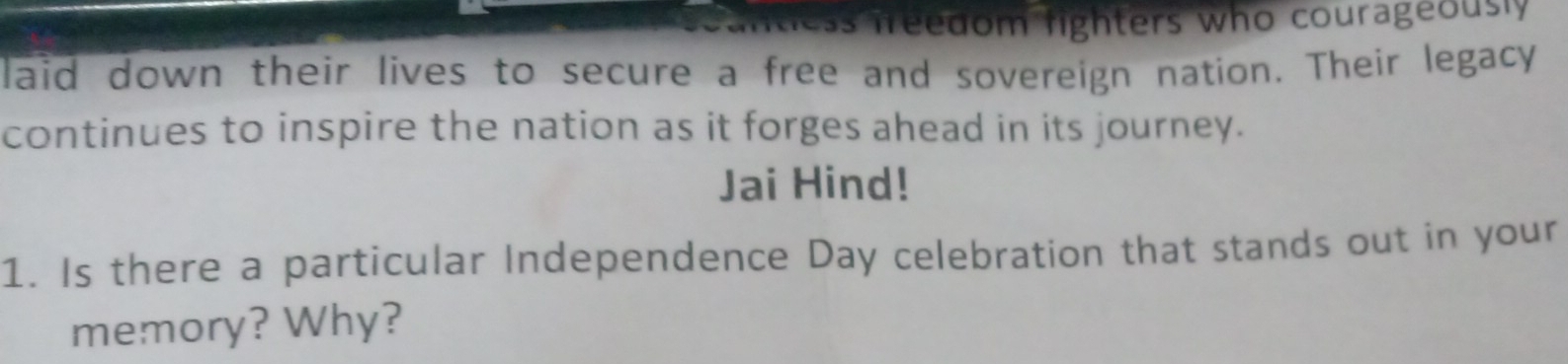 ss freedom fighters who courageously 
laid down their lives to secure a free and sovereign nation. Their legacy 
continues to inspire the nation as it forges ahead in its journey. 
Jai Hind! 
1. Is there a particular Independence Day celebration that stands out in your 
memory? Why?