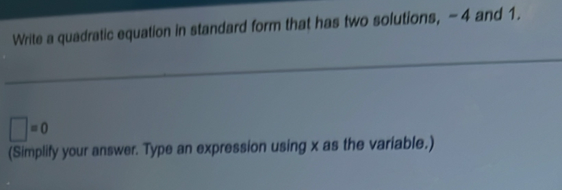 Write a quadratic equation in standard form that has two solutions, - 4 and 1.
□ =0
(Simplify your answer. Type an expression using x as the variable.)