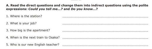 Read the direct questions and change them into indirect questions using the polite 
expressions: Could you tell me...? and Do you know...? 
1. Where is the station?_ 
2. What is your job?_ 
3. How big is the apartment?_ 
4. When is the next train to Osaka?_ 
5. Who is our new English teacher?_