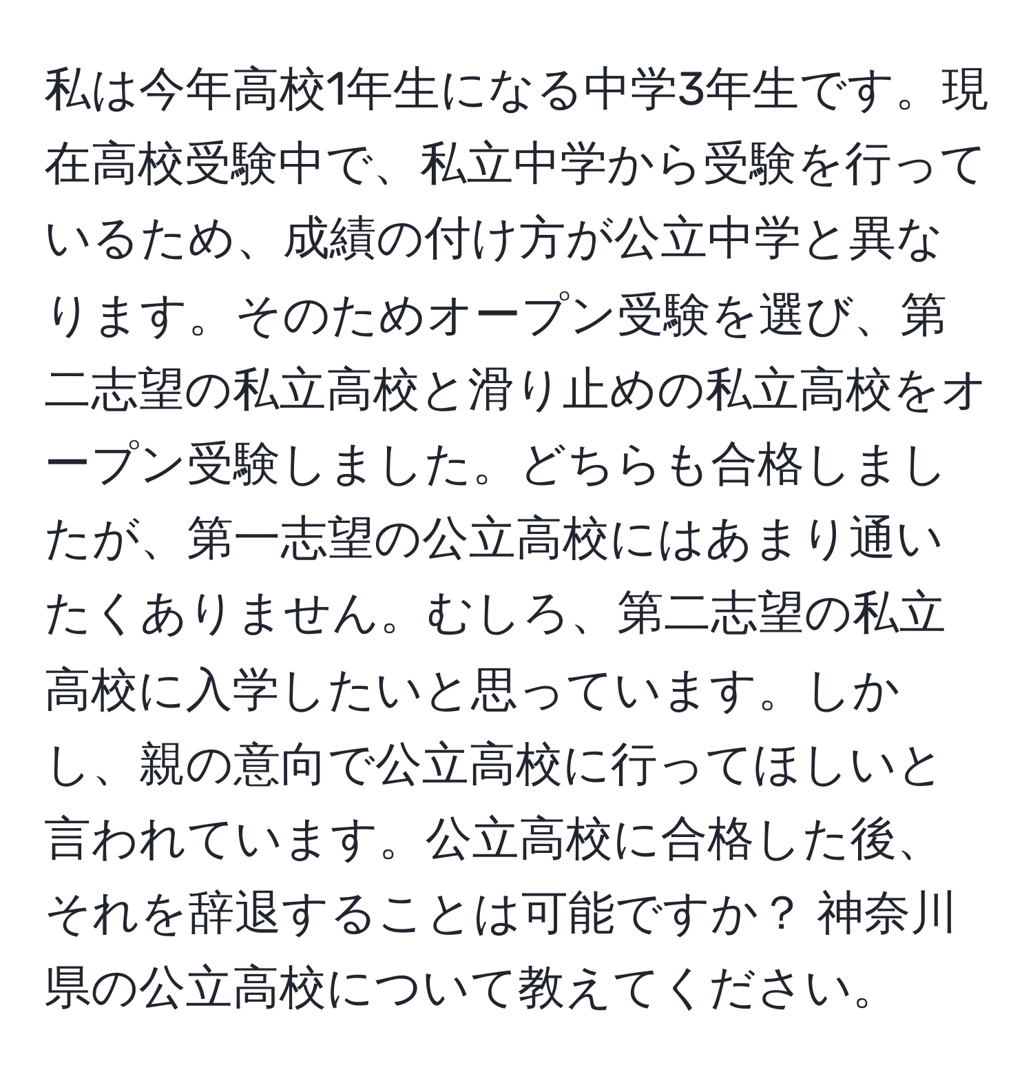 私は今年高校1年生になる中学3年生です。現在高校受験中で、私立中学から受験を行っているため、成績の付け方が公立中学と異なります。そのためオープン受験を選び、第二志望の私立高校と滑り止めの私立高校をオープン受験しました。どちらも合格しましたが、第一志望の公立高校にはあまり通いたくありません。むしろ、第二志望の私立高校に入学したいと思っています。しかし、親の意向で公立高校に行ってほしいと言われています。公立高校に合格した後、それを辞退することは可能ですか？ 神奈川県の公立高校について教えてください。