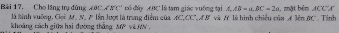 Cho lăng trụ đứng ABC. A'B'C' có đáy ABC là tam giác vuông tại A, AB=a, BC=2a , mặt bên ACC'A'
là hình vuông. Gọi M, N, P lần lượt là trung điểm của AC, CC', A'B' và H là hình chiếu của A lên BC. Tính 
khoảng cách giữa hai đường thắng MP và HN.